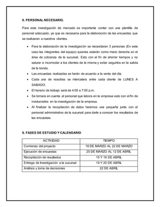 8. PERSONAL NECESARIO.
Para esta investigación de mercado es importante contar con una plantilla de
personal adecuado, ya que es necesaria para la elaboración de las encuestas que
se realizaran a nuestros clientes.
 Para la elaboración de la investigación se necesitaran 3 personas (En este
caso las integrantes del equipo) quienes estarán como mano derecha en el
área de cobranza de la sucursal. Esto con el fin de ahorrar tiempos y no
saturar e incomodar a los clientes de la misma y evitar seguirlos en la salida
de la tienda.
 Las encuestas realizadas se harán de acuerdo a la venta del día.
 Cada una de nosotras se intercalara entre cada cliente de LUNES A
SABADO.
 El horario de trabajo será de 4:00 a 7:00 p.m.
 Se tomara en cuenta al personal que labora en la empresa esto con el fin de
involucrarlos en la investigación de la empresa.
 Al finalizar la recopilación de datos haremos una pequeña junta con el
personal administrativo de la sucursal para darle a conocer los resultados de
las encuestas.
9. FASES DE ESTUDIO Y CALENDARIO
ACTIVIDAD TIEMPO
Comienzo del proyecto 18 DE MARZO AL 22 DE MARZO
Ejecución de encuestas 25 DE MARZO AL 12 DE ABRIL
Recopilación de resultados 15 Y 16 DE ABRIL
Entrega de Investigación a la sucursal 19 Y 20 DE ABRIL
Análisis y toma de decisiones 22 DE ABRIL
 