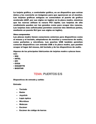 La tarjeta gráfica, o controlador gráfico, es un dispositivo que extrae
datos y los convierte en imágenes para que aparezcan en el monitor.
Las tarjetas gráficas antiguas se conectaban al puerto de gráfico
acelerado (AGP, por sus siglas en inglés) en la placa madre, mientras
que las nuevas utilizan la ranura PCI rápida. Las tarjetas de alto
rendimiento pueden ser tan grandes como para ocupar dos ranuras.
Las tarjetas más sofisticadas permiten conectar dos idénticas juntas,
mediante un puente SLI (por sus siglas en inglés).
Otros componentes
Las placas madre tienen conectores externos para dispositivos como
el mouse y el teclado, adaptadores de monitor y conectores de audio,
como parlantes y micrófono. Los puertos USB también permiten
conectar dispositivos con entrada USB a la placa madre, que pueden
ocupar el lugar del mouse, del teclado y de los dispositivos de audio.
Algunos de los principales fabricantes de tarjetas madre o placas base
son:
• MSI
• INTEL
• DFI
• EVGA
• GIGABYTE
• BIOSTAR

TEMA: PUERTOS E/S
Dispositivos de entrada y salida:
Entrada:


Teclado



Ratón



Joystick



Lápiz óptico



Micrófono



Webcam



Escáner



Escáner de código de barras

 