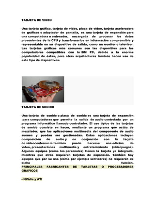 TARJETA DE VIDEO
Una tarjeta gráfica, tarjeta de vídeo, placa de vídeo, tarjeta aceleradora
de gráficos o adaptador de pantalla, es una tarjeta de expansión para
una computadora u ordenador, encargada de procesar los datos
provenientes de la CPU y transformarlos en información comprensible y
representable en un dispositivo de salida, como un monitor o televisor.
Las tarjetas gráficas más comunes son las disponibles para las
computadoras compatibles con la IBM PC, debido a la enorme
popularidad de éstas, pero otras arquitecturas también hacen uso de
este tipo de dispositivos.

TARJETA DE SONIDO
Una tarjeta de sonido o placa de sonido es una tarjeta de expansión
para computadoras que permite la salida de audio controlada por un
programa informático llamado controlador. El uso típico de las tarjetas
de sonido consiste en hacer, mediante un programa que actúa de
mezclador, que las aplicaciones multimedia del componente de audio
suenen y puedan ser gestionadas. Estas aplicaciones incluyen
composición
de
audio y
en
conjunción
con
la
tarjeta
de videoconferencia también
puede
hacerse
una edición
de
vídeo, presentaciones
multimedia y
entretenimiento
(videojuegos).
Algunos equipos (como los personales) tienen la tarjeta ya integrada,
mientras que otros requieren tarjetas de expansión. También hay
equipos que por su uso (como por ejemplo servidores) no requieren de
dicha
función.
PRINCIPALES FABRICANTES DE TARJETAS O PROCESADORES
GRAFICOS
- NVidia y ATI

 