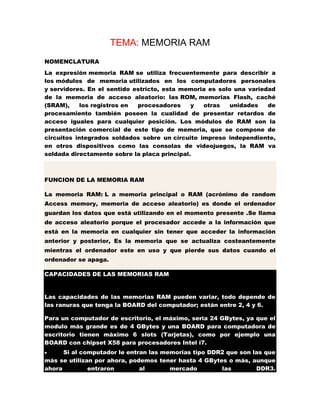 TEMA: MEMORIA RAM
NOMENCLATURA
La expresión memoria RAM se utiliza frecuentemente para describir a
los módulos de memoria utilizados en los computadores personales
y servidores. En el sentido estricto, esta memoria es solo una variedad
de la memoria de acceso aleatorio: las ROM, memorias Flash, caché
(SRAM),
los registros en
procesadores
y
otras
unidades
de
procesamiento también poseen la cualidad de presentar retardos de
acceso iguales para cualquier posición. Los módulos de RAM son la
presentación comercial de este tipo de memoria, que se compone de
circuitos integrados soldados sobre un circuito impreso independiente,
en otros dispositivos como las consolas de videojuegos, la RAM va
soldada directamente sobre la placa principal.

FUNCION DE LA MEMORIA RAM
La memoria RAM: L a memoria principal o RAM (acrónimo de random
Access memory, memoria de acceso aleatorio) es donde el ordenador
guardan los datos que está utilizando en el momento presente .Se llama
de acceso aleatorio porque el procesador accede a la información que
está en la memoria en cualquier sin tener que acceder la información
anterior y posterior, Es la memoria que se actualiza costeantemente
mientras el ordenador este en uso y que pierde sus datos cuando el
ordenador se apaga.
CAPACIDADES DE LAS MEMORIAS RAM

Las capacidades de las memorias RAM pueden variar, todo depende de
las ranuras que tenga la BOARD del computador; están entre 2, 4 y 6.
Para un computador de escritorio, el máximo, seria 24 GBytes, ya que el
modulo más grande es de 4 GBytes y una BOARD para computadora de
escritorio tienen máximo 6 slots (Tarjetas), como por ejemplo una
BOARD con chipset X58 para procesadores Intel i7.
Si al computador le entran las memorias tipo DDR2 que son las que
más se utilizan por ahora, podemos tener hasta 4 GBytes o más, aunque
ahora
entraron
al
mercado
las
DDR3.


 