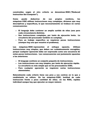 construidas según el otro
Instruction Set Computer").

criterio

se

denominan RISC ("Reduced

Como
puede
deducirse
de
sus
propios
nombres,
las
máquinas CISC utilizan instrucciones muy complejas, diríamos que muy
descriptivas y específicas, lo que necesariamente se traduce en varias
consecuencias:




El lenguaje debe contener un amplio surtido de ellas (una para
cada circunstancia distinta).
Son instrucciones complejas, por tanto de ejecución lenta. La
circuitería del procesador también es compleja.
Para un trabajo específico se requieren pocas instrucciones
(siempre hay una que resuelve el problema).

Las
máquinas RISC representan
el
enfoque
opuesto.
Utilizan
instrucciones muy simples, que deben ser cuidadosamente escogidas,
porque cualquier operación debe ser expresada como una secuencia de
estas pocas instrucciones. Las consecuencias son justamente opuestas
a las anteriores:




El lenguaje contiene un conjunto pequeño de instrucciones.
Las instrucciones son muy simples, por tanto de ejecución rápida.
La circuitería es más simple que en los procesadores CISC.
Para cualquier operación se requieren varias instrucciones
elementales.

Naturalmente cada criterio tiene sus pros y sus contras en lo que a
rendimiento se refiere. En las máquinas CISC, lentitud de cada
instrucción frente a poca cantidad de ellas; en las RISC, rapidez
individual aunque hay que ejecutar un mayor número

 