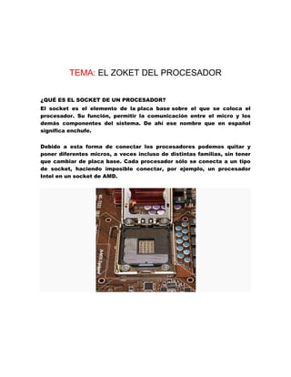 TEMA: EL ZOKET DEL PROCESADOR
¿QUÉ ES EL SOCKET DE UN PROCESADOR?
El socket es el elemento de la placa base sobre el que se coloca el
procesador. Su función, permitir la comunicación entre el micro y los
demás componentes del sistema. De ahí ese nombre que en español
significa enchufe.
Debido a esta forma de conectar los procesadores podemos quitar y
poner diferentes micros, a veces incluso de distintas familias, sin tener
que cambiar de placa base. Cada procesador sólo se conecta a un tipo
de socket, haciendo imposible conectar, por ejemplo, un procesador
Intel en un socket de AMD.

 