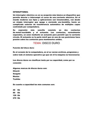 INTERUPTORES:
Un interruptor eléctrico es en su acepción más básica un dispositivo que
permite desviar o interrumpir el curso de una corriente eléctrica. En el
mundo moderno sus tipos y aplicaciones son innumerables, van desde
un simple interruptor que apaga o enciende una bombilla, hasta un
complicado selector de transferencia automático de múltiples capas
controlado por computadora.
Su
expresión
más
sencilla
consiste
en
dos
contactos
de metal inoxidable y el actuante. Los contactos, normalmente
separados, se unen mediante un actuante para permitir que la corriente
circule. El actuante es la parte móvil que en una de sus posiciones hace
presión sobre los contactos para mantenerlos unidos.

TEMA: DISCO DURO
Función del disco duro:
Es el corazón de la computadora, en el se vacían archivos, programas y
sobre todo el sistema operativo (ya que sin él la máquina no funcionaría)
Los discos duros se clasifican tanto por su capacidad, como por su
conexión
Algunas marcas de discos duros son:
Hitachi
Seagate
Maxtor
Toshiba
En cuanto a capacidad las más comunes son:
40

Gb

80

Gb

120 Gb
270 Gb

 
