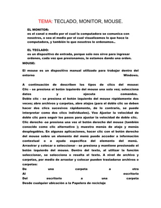 TEMA: TECLADO, MONITOR, MOUSE.
EL MONITOR:
es el canal o medio por el cual la computadora se comunica con
nosotros, o sea el medio por el cual visualizamos lo que hace la
computadora, y también lo que nosotros le ordenamos..
EL TECLADO:
es un dispositivo de entrada, porque solo nos sirve para ingresar
ordenes, cada vez que presionamos, le estamos dando una orden.
MOUSE:
El mouse es un dispositivo manual utilizado para trabajar dentro del
entorno
A

Windows.

continuación

de

describen

los

tipos

de

clics

del

mouse:

Clic - se presiona el botón izquierdo del mouse una sola vez; selecciona
datos

y

ejecuta

comandos.

Doble clic - se presiona el botón izquierdo del mouse rápidamente dos
veces; abre archivos y carpetas, abre atajos (para el doble clic se deben
hacer dos clics sucesivos rápidamente, de lo contrario, se puede
interpretar como dos clics individuales). Vea Ajustar la velocidad de
doble clic para seguir los pasos para ajustar la velocidad de doble clic.
Clic derecho -se presiona una vez el botón derecho del mouse (también
conocido como clic alternativo ); muestra menús de atajo y menús
desplegables. En algunas aplicaciones, hacer clic con el botón derecho
del mouse sobre un elemento del menú puede acceder a información
contextual

o

a

ayuda

especifica

del

elemento

del

menú.

Arrastrar y colocar o seleccionar - se presiona y mantiene presionado el
botón izquierdo del mouse. Dentro del texto, al utilizar la función
seleccionar, se selecciona o resalta el texto. A nivel de archivo y
carpetas, por medio de arrastar y colocar pueden trasladarse archivos o
carpetas:
De

una

carpeta

a

Al
Del

otra
escritorio

escritorio

a

una

Desde cualquier ubicación a la Papelera de reciclaje

carpeta

 