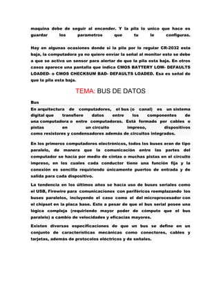 maquina debe de seguir al encender. Y la pila lo unico que hace es
guardar

los

parametros

que

tu

le

configuras.

Hay en algunas ocasiones donde si la pila por lo regular CR-2032 esta
baja, la computadora ya no quiere enviar la señal al monitor esto se debe
a que se activa un sensor para alertar de que la pila esta baja. En otros
casos aparece una pantalla que indica CMOS BATTERY LOW- DEFAULTS
LOADED- o CMOS CHECKSUM BAD- DEFAULTS LOADED. Esa es señal de
que la pila esta baja.

TEMA: BUS DE DATOS
Bus
En arquitectura
digital que

de

computadores,

transfiere

datos

el bus (o
entre

canal)

los

es

un sistema

componentes

de

una computadora o entre computadoras. Está formado por cables o
pistas

en

un circuito

impreso,

dispositivos

como resistores y condensadores además de circuitos integrados.
En los primeros computadores electrónicos, todos los buses eran de tipo
paralelo,

de

manera

que

la

comunicación

entre

las

partes

del

computador se hacía por medio de cintas o muchas pistas en el circuito
impreso, en los cuales cada conductor tiene una función fija y la
conexión es sencilla requiriendo únicamente puertos de entrada y de
salida para cada dispositivo.
La tendencia en los últimos años se hacía uso de buses seriales como
el USB, Firewire para comunicaciones con periféricos reemplazando los
buses paralelos, incluyendo el caso como el del microprocesador con
el chipset en la placa base. Esto a pesar de que el bus serial posee una
lógica compleja (requiriendo mayor poder de cómputo que el bus
paralelo) a cambio de velocidades y eficacias mayores.
Existen diversas especificaciones de que un bus se define en un
conjunto de características mecánicas como conectores, cables y
tarjetas, además de protocolos eléctricos y de señales.

 