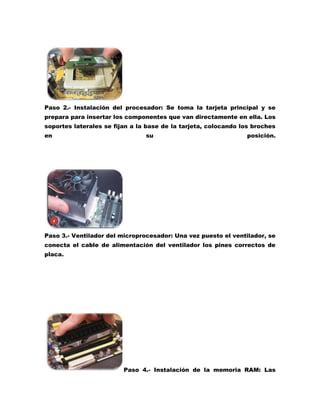 Paso 2.- Instalación del procesador: Se toma la tarjeta principal y se
prepara para insertar los componentes que van directamente en ella. Los
soportes laterales se fijan a la base de la tarjeta, colocando los broches
en

su

posición.

Paso 3.- Ventilador del microprocesador: Una vez puesto el ventilador, se
conecta el cable de alimentación del ventilador los pines correctos de
placa.

Paso 4.- Instalación de la memoria RAM: Las

 