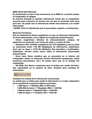 ROM: (Read Only Memory)
Es permanente, ya que lo que permanece en la ROM no se pierde aunque
el computador se apague.
Su función principal es guardar información inicial que el computador
necesita para colocarse en marcha una vez que se enciende. Solo sirve
para leer. Se puede leer la información desde esta memoria y no recibir
información.
CACHÉ: Tiene la información que el procesador ocupará a continuación.
Memorias Auxiliares.
Son los dispositivos físicos magnéticos en que se almacena información
en forma permanente, con el objeto de recuperarla posteriormente.
· Cintas magnéticas: Sistema de almacenamiento antiguo. Su
apariencia era parecida a las cintas de video o a cintas de film.
· Disquetes: Son unidades magnéticas de 31/2 (pulgadas) y que en ellos
se almacenan hasta 1.44 Mb (Megabyte) de información, pudiéndose
decir que es igual a 1.474 Kb (Kilobyte). Son borrables y reutilizables,
pudiéndose escribir varias veces sobre la información almacenada
anteriormente.
· Disco duro: Disco metálico que se encuentra en el interior del
computador donde se almacena mucha información (programas, datos
numéricos, documentos, etc.). Se puede decir que es la bodega del
computador.
· CD ROM: Son discos compactos que se graban por medio del láser.
Son regrabables ya la mayoría de ellos. Aceptan gran cantidad de
información.

Unidades de medida de la información almacenada.
La unidad que se utiliza para medir la información es el byte. Dependerá
de la cantidad de caracteres (bytes) archivados.
·
1.000 bytes = 1 Kilobyte (Kb) =1.024 bytes
·
1.000.000 de bytes = 1 Megabyte (Mb) = 1.024 Kb
·
1.000 de bytes = 1 Gigabyte (Gb) = 1.024 Mb
·
1.000 de bytes = 1 Terabyte (Tb) = 1.024 Gb

 