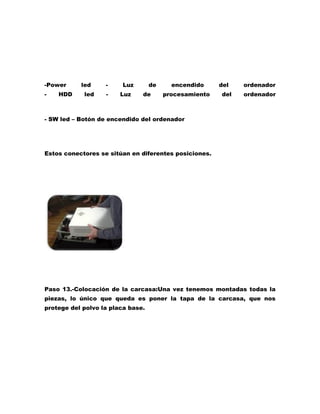 -Power
-

HDD

led
led

-

Luz
Luz

de
de

encendido
procesamiento

del
del

ordenador
ordenador

- SW led – Botón de encendido del ordenador

Estos conectores se sitúan en diferentes posiciones.

Paso 13.-Colocación de la carcasa:Una vez tenemos montadas todas la
piezas, lo único que queda es poner la tapa de la carcasa, que nos
protege del polvo la placa base.

 