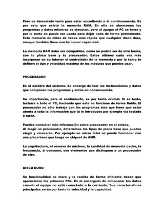 Pero es demasiado lento para estar accediendo a él continuamente. Es
por esto que existe la memoria RAM. En ella se almacenan los
programas y datos mientras se ejecutan, pero al apagar el PC se borra y
por lo tanto no puede ser usada para dejar nada de forma permanente.
Esta memoria es miles de veces más rápida que cualquier disco duro,
aunque también tiene mucha menor capacidad.
La memoria RAM debe ser compatible, como no podría ser de otra forma,
con tu placa base y tu procesador. Estos últimos cada vez más
incorporan en su interior el controlador de la memoria y por lo tanto te
definen el tipo y velocidad máxima de los módulos que puedes usar.

PROCESADOR
Es el cerebro del sistema. Se encarga de leer las instrucciones y datos
que componen tus programas y actúa en consecuencia.
Su importancia, para el rendimiento, es por tanto crucial. Si es lento,
lastrara a todo el PC, haciendo que este no funcione de forma fluida. El
procesador no sólo trabaja con los programas sino que tiene que estar
atento a toda la información que tú le introduces por ejemplo vía teclado
o ratón.
Puedes consultar más información sobre procesador en el enlace.
Al elegir un procesador, determinas los tipos de placa base que puedes
elegir y viceversa. Por ejemplo un micro Intel no puede funcionar con
una placa base que tenga un chipset de AMD.
La arquitectura, el número de núcleos, la cantidad de memoria cache, la
frecuencia, el consumo, son elementos que distinguen a un procesador
de otro.

DISCO DURO
Su funcionalidad es clara y la realiza de forma eficiente desde que
aparecieron los primeros PCs. Es el encargado de almacenar los datos
cuando el equipo no está conectado a la corriente. Sus características
principales serán por tanto la velocidad y la capacidad.

 