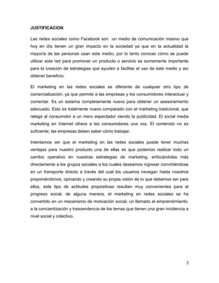 JUSTIFICACION

Las redes sociales como Facebook son un medio de comunicación masivo que
hoy en día tienen un gran impacto en la sociedad ya que en la actualidad la
mayoría de las personas usan este medio, por lo tanto conocer cómo se puede
utilizar esta red para promover un producto o servicio es sumamente importante
para la creación de estrategias que ayuden a facilitar el uso de este medio y así
obtener beneficio.

El marketing en las redes sociales es diferente de cualquier otro tipo de
comercialización, ya que permite a las empresas y los consumidores interactuar y
comentar. Es un sistema completamente nuevo para obtener un asesoramiento
adecuado. Esto es totalmente nuevo comparado con el marketing tradicional, que
relega al consumidor a un mero espectador viendo la publicidad. El social media
marketing en Internet ofrece a los consumidores una voz. El contenido no es
suficiente, las empresas deben saber cómo trabajar.

Intentamos ver que el marketing en las redes sociales puede tener muchas
ventajas para nuestro producto una de ellas es que podemos realizar todo un
cambio operativo en nuestras estrategias de marketing, enfocándolas más
directamente a los grupos sociales a los cuales deseamos ingresar convirtiéndose
en un transporte directo a través del cual los usuarios navegan hasta nosotros
proponiéndonos, opinando y creando su propia visión de lo que debemos ser para
ellos, este tipo de actitudes propositivas resultan muy convenientes para el
progreso social, de alguna manera, el marketing en redes sociales se ha
convertido en un mecanismo de motivación social, un llamado al emprendimiento,
a la concientización y trascendencia de los temas que tienen una gran incidencia a
nivel social y colectivo.




                                                                                3
 