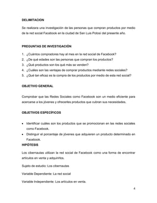 DELIMITACION

Se realizara una investigación de las personas que compran productos por medio
de la red social Facebook en la ciudad de San Luis Potosí del presente año.



PREGUNTAS DE INVESTIGACIÓN

1. ¿Cuántos compradores hay al mes en la red social de Facebook?
2. ¿De qué edades son las personas que compran los productos?
3. ¿Qué productos son los qué más se venden?
4. ¿Cuáles son las ventajas de comprar productos mediante redes sociales?
5. ¿Qué tan eficaz es la compra de los productos por medio de esta red social?


OBJETIVO GENERAL


Comprobar que las Redes Sociales como Facebook son un medio eficiente para
acercarse a los jóvenes y ofrecerles productos que cubran sus necesidades.


OBJETIVOS ESPECÍFICOS


   Identificar cuáles son los productos que se promocionan en las redes sociales
   como Facebook.
   Distinguir el porcentaje de jóvenes que adquieren un producto determinado en
   Facebook.
HIPÓTESIS

Los cibernautas utilizan la red social de Facebook como una forma de encontrar
artículos en venta y adquirirlos.

Sujeto de estudio: Los cibernautas

Variable Dependiente: La red social

Variable Independiente: Los artículos en venta.

                                                                                 4
 