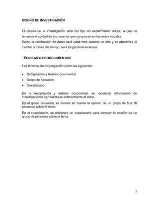 DISEÑO DE INVESTIGACIÓN


El diseño de la investigación será del tipo no experimental debido a que no
tenemos el control de los usuarios que compraran en las redes sociales.
Como la recolección de datos será cada mes durante un año y se observara el
cambio a través del tiempo, será longitudinal evolutivo.


TÉCNICAS O PROCEDIMIENTOS

Las técnicas de investigación fueron las siguientes:

   Recopilación y Análisis documental
   Grupo de discusión
   Cuestionario

En la recopilación y análisis documental, se recolectar información de
investigaciones ya realizadas anteriormente al tema.
En el grupo discusión, se tomara en cuenta la opinión de un grupo de 5 a 10
personas sobre el tema.
En el cuestionario, se elaborara un cuestionario para conocer la opinión de un
grupo de personas sobre el tema.




                                                                            5
 