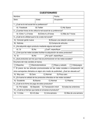 CUESTIONARIO
Nombre:                                                 Fecha:
Sexo:                          Edad:                    Ocupación:

1. ¿Cual es la red social de su preferencia?
   A) Facebook               B) Twitter                          C) My Space
2. ¿Cuantas horas al día utiliza la red social de su preferencia?
   A) Entre 1 y 3 horas          B) Entre 4 y 6 horas            C) Más de 7 horas
3. ¿Cuál es la utilidad que le da a esta red social?
A) Conocer gente nueva                          B) Buscar una relación amorosa
B) Noticias                                     D) Compra de artículos
4. ¿Ha adquirido algún producto mediante alguna red social?
   A) Si                B) No              ¿Cual?, especifique: ______________________
5. ¿Cree que las redes sociales facilitan la adquisición de estos productos?
A) Si                   B) No              ¿Por qué?, especifique:____________________
6. ¿Qué productos son los que mas se promocionan en las redes sociales?
Enumere del más vendido al menos.
   Deportes            Electrodomésticos                Ropa y calzado         Videojuegos
7. El precio de los artículos promocionados en las redes sociales a comparación de
otros semejantes ofertados en algún otro medio de publicidad, ¿Qué tan elevado es?
A) Muy caro          B) Caro              C) Normal        D) Poco caro
8. ¿Es buena la calidad de los productos ofrecidos en las redes sociales?
A) Excelente              B) Buena             C) Normal              C) Pésima
9. ¿Cuál es la forma de pago de estos productos?
   A) Por tarjeta     B) Deposito      C) Transacción móvil       D) todas las anteriores
10. ¿Cuál es el tiempo que tarda en enviarse el producto?
A) 1-3 días           B) 4-5 días         C) Una semana              D) Mas de una semana




                                                                                             6
 