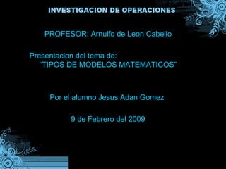 PROFESOR: Arnulfo de Leon Cabello Presentacion del tema de:  “TIPOS DE MODELOS MATEMATICOS” Por el alumno Jesus Adan Gomez  9 de Febrero del 2009 
