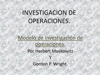 INVESTIGACION DE
   OPERACIONES.

Modelo de investigación de
      operaciones.
   Por Herbert Moskowitz
             Y
     Gordon P. Wright.
 