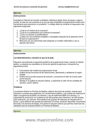 Servicio de asesoría y resolución de ejercicios          ciencias_help@hotmail.com


Ejercicio
Instrucciones:

Investiga en Internet (en fuentes confiables), biblioteca digital, libros de apoyo o alguna
revista, el caso de una empresa en la que se haya empleado la programación lineal como
herramienta para solucionar un problema. Tu trabajo debe de contener la respuesta a las
siguientes preguntas:

    1. ¿Cuál es el nombre de la empresa?
    2. ¿Cuál es la problemática que enfrento la empresa?
    3. ¿Cómo se resolvió la problemática?
    4. ¿cuáles son los beneficios tangibles e intangibles después de la aplicación de la
       IO para la organización?
    5. Menciona por que elementos esta integrado un modelo matemático y da un
       ejemplo del mismo.



Ejercicio
Instrucciones:

Lee detenidamente y resuelve lo que se te pide.

Resuelve manualmente el siguiente problema de programación lineal, usando el método
gráfico, y presenta tus resultados en forma de reporte de ejercicios, incluyendo los
siguientes puntos:

    1. Formulación del modelo de programación lineal
    2. Gráfica de las funciones de las restricciones, delimitando y señalando la región
       factible
    3. Gráfica de los puntos esquina de solución, y encuentra el valor de Z para cada
       punto esquina
    4. Señala en la gráfica la solución óptima, y especifica el valor de las variables de
       decisión, para Z óptima.

Problema

La empresa Diseño en Puertas de Madera, elabora dos tipos de puertas, puertas para
interiores y puertas para exteriores con recubrimiento plástico. Las puertas de interiores le
dejan una ganancia de $600 a la semana, y las de exteriores $800 a la semana. La
capacidad de producción en la planta es de 400 puertas para interiores y de 300 puertas
para exteriores, por semana. Para elaborar las puertas de interiores se requiere de 0.3
horas, y para elaborar las puertas de exteriores 0.5 horas, teniendo disponible únicamente
60 horas a la semana de trabajo. Encuentra la solución óptima que permita maximizar las
utilidades para la empresa Diseño en Puertas de Madera.


Ejercicio




                www.maestronline.com
 