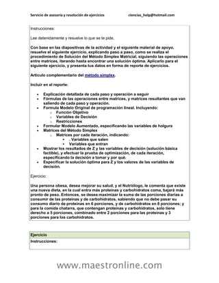 Servicio de asesoría y resolución de ejercicios     ciencias_help@hotmail.com


Instrucciones:

Lee detenidamente y resuelve lo que se te pide.

Con base en las diapositivas de la actividad y el siguiente material de apoyo,
resuelve el siguiente ejercicio, explicando paso a paso, como se realiza el
procedimiento de Solución del Método Simplex Matricial, siguiendo las operaciones
entre matrices, iterando hasta encontrar una solución óptima. Aplicarlo para el
siguiente ejercicio, y presenta tus datos en forma de reporte de ejercicios.

Artículo complementario del método simplex.

Incluir en el reporte:

       Explicación detallada de cada paso y operación a seguir
       Fórmulas de las operaciones entre matrices, y matrices resultantes que van
        saliendo de cada paso y operación.
       Formula Modelo Original de programación lineal. Incluyendo:
            o Función Objetivo
            o Variables de Decisión
            o Restricciones
       Formular Modelo Aumentado, especificando las variables de holgura
       Matrices del Método Simplex
            o Matrices por cada iteración, indicando:
                     . Variables que salen
                     Variables que entran
       Mostrar los resultados de Z y las variables de decisión (solución básica
        factible), y efectuar la prueba de optimización, de cada iteración,
        especificando la decisión a tomar y por qué.
       Especificar la solución óptima para Z y los valores de las variables de
        decisión.

Ejercicio:

Una persona obesa, desea mejorar su salud, y el Nutriólogo, le comenta que existe
una nueva dieta, en la cual entra más proteínas y carbohidratos coma, bajará más
pronto de peso. Entonces, se desea maximizar la suma de las porciones diarias a
consumir de las proteínas y de carbohidratos, sabiendo que no debe pasar su
consumo diario de proteínas en 6 porciones, y de carbohidratos en 8 porciones; y
para la comida chatarra, que contengan proteínas y carbohidratos, solo tiene
derecho a 5 porciones, combinado entre 2 porciones para las proteínas y 3
porciones para los carbohidratos.



Ejercicio
Instrucciones:




                 www.maestronline.com
 
