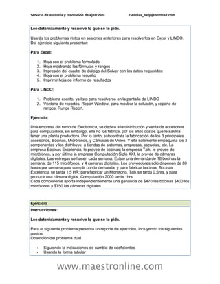 Servicio de asesoría y resolución de ejercicios          ciencias_help@hotmail.com


Lee detenidamente y resuelve lo que se te pide.

Usarás los problemas vistos en sesiones anteriores para resolverlos en Excel y LINDO.
Del ejercicio siguiente presentar:

Para Excel:

    1.   Hoja con el problema formulado
    2.   Hoja mostrando las fórmulas y rangos
    3.   Impresión del cuadro de diálogo del Solver con los datos requeridos
    4.   Hoja con el problema resuelto
    5.   Imprimir hoja de informe de resultados

Para LINDO:

    1. Problema escrito, ya listo para resolverse en la pantalla de LINDO
    2. Ventana de reportes, Report Window, para mostrar la solución, y reporte de
       rangos, Runge Report.

Ejercicio:

Una empresa del ramo de Electrónica, se dedica a la distribución y venta de accesorios
para computadora, sin embargo, ella no los fábrica, por los altos costos que le saldría
tener una planta productora. Por lo tanto, subcontrata la fabricación de los 3 principales
accesorios, Bocinas, Micrófonos, y Cámaras de Video. Y ella solamente empaqueta los 3
componentes y los distribuye, a tiendas de sistemas, empresas, escuelas, etc. La
empresa Bocinas Excelencia, le provee de bocinas; la empresa Talk, le provee de
micrófonos, y por último la empresa Computación Siglo XXI, le provee de cámaras
digitales. Las entregas se hacen cada semana. Existe una demanda de 18 bocinas la
semana, de 115 micrófonos, y 4 cámaras digitales. Los proveedores solo disponen de 80
horas por semana para cumplir con la demanda, y para fabricar bocinas, Bocinas
Excelencia se tarda 1.5 HR; para fabricar un Micrófono, Talk se tarda 0.5hrs, y para
producir una cámara digital, Computación 2000 tarda 1hrs.
Cada componente aporta independientemente una ganancia de $470 las bocinas $400 los
micrófonos y $750 las cámaras digitales.



Ejercicio
Instrucciones:

Lee detenidamente y resuelve lo que se te pide.

Para el siguiente problema presenta un reporte de ejercicios, incluyendo los siguientes
puntos:
Obtención del problema dual

        Siguiendo la indicaciones de cambio de coeficientes
        Usando la forma tabular



                www.maestronline.com
 