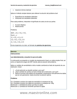 Servicio de asesoría y resolución de ejercicios          ciencias_help@hotmail.com


       Usando la forma matricial

Aplicar el método simplex tabular para obtener la solución del problema dual

       Especificar los resultados obtenidos
       Interpretar los resultados obtenidos

Para cada problema, interpretar el significado de cada una de sus partes

       Función Objetivo
       Restricciones

Problema:




Envía el ejercicio a tu tutor, en formato de práctica de ejercicios.



Ejercicio
Instrucciones:

Lee detenidamente y resuelve lo que se te pide.

A continuación se presenta un modelo de programación lineal y su tabla simplex final, así
como un reporte de rangos de IOR Tutorial, para la solución del problema.

Aplica un análisis de sensibilidad a dicho modelo cambiando el lado de izquierdo de una
restricción. Incluir:

    1. ¿Cuál restricción se decidió cambiar y por qué?
    2. ¿Qué cantidad de cambio se hará al límite de la restricción y por qué?
    3. Aplica el proceso del análisis de sensibilidad, presentando manualmente las tablas
       que se van generando, hasta encontrar la solución óptima.

Problema

X1= Cantidad a producir de cajeta de membrillo en empaque de 1kg
X2= Cantidad a producir de cajeta de membrillo en empaque de 1/2kg
Restricción 1: Cantidad de azúcar que lleva la cajeta
Restricción 2: Cantidad de membrillo que lleva la cajeta




                www.maestronline.com
 