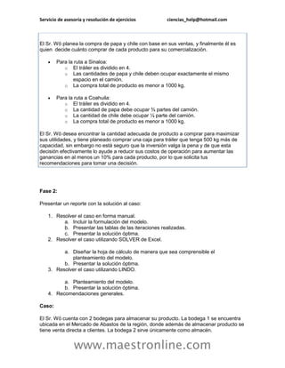 Servicio de asesoría y resolución de ejercicios        ciencias_help@hotmail.com



El Sr. Wö planea la compra de papa y chile con base en sus ventas, y finalmente él es
quien decide cuánto comprar de cada producto para su comercialización.

       Para la ruta a Sinaloa:
           o El tráiler es dividido en 4.
           o Las cantidades de papa y chile deben ocupar exactamente el mismo
               espacio en el camión.
           o La compra total de producto es menor a 1000 kg.

       Para la ruta a Coahuila:
           o El tráiler es dividido en 4.
           o La cantidad de papa debe ocupar ¾ partes del camión.
           o La cantidad de chile debe ocupar ¼ parte del camión.
           o La compra total de producto es menor a 1000 kg.

El Sr. Wö desea encontrar la cantidad adecuada de producto a comprar para maximizar
sus utilidades, y tiene planeado comprar una caja para tráiler que tenga 500 kg más de
capacidad, sin embargo no está seguro que la inversión valga la pena y de que esta
decisión efectivamente lo ayude a reducir sus costos de operación para aumentar las
ganancias en al menos un 10% para cada producto, por lo que solicita tus
recomendaciones para tomar una decisión.




Fase 2:

Presentar un reporte con la solución al caso:

    1. Resolver el caso en forma manual.
          a. Incluir la formulación del modelo.
          b. Presentar las tablas de las iteraciones realizadas.
          c. Presentar la solución óptima.
    2. Resolver el caso utilizando SOLVER de Excel.

          a. Diseñar la hoja de cálculo de manera que sea comprensible el
             planteamiento del modelo.
          b. Presentar la solución óptima.
    3. Resolver el caso utilizando LINDO.

          a. Planteamiento del modelo.
          b. Presentar la solución óptima.
    4. Recomendaciones generales.

Caso:

El Sr. Wö cuenta con 2 bodegas para almacenar su producto. La bodega 1 se encuentra
ubicada en el Mercado de Abastos de la región, donde además de almacenar producto se
tiene venta directa a clientes. La bodega 2 sirve únicamente como almacén.


                www.maestronline.com
 