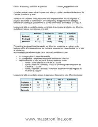Servicio de asesoría y resolución de ejercicios           ciencias_help@hotmail.com


Entre las rutas de comercialización para surtir a los principales clientes están la ciudad de
Fresnillo, Zacatecas y Jerez.

Dentro de tus funciones como practicante en la empresa del Sr. Wö, te asignaron el
proyecto de analizar el suministro de producto (papa y chile) para ambas bodegas,
tomando en cuenta que generalmente el Sr. Wö comercializa producto de la bodega 1.

La siguiente tabla presenta los costos semanales de suministrar producto a las diferentes
ciudades en las que tiene clientes el Sr. Wö:

                             Fresnillo      Zacatecas     Jerez       Suministro
            Bodega 1            $2             $10         $10          500 kg
            Bodega 2            $4             $12         $12          500 kg
            Demanda           400 kg          400 kg      100 kg

En cuanto a la asignación del personal a las diferentes tareas que se realizan en las
bodegas, el Sr. Wö desea optimizar los costos de operación por mano de obra, por lo que
te solicita una
recomendación para la asignación de su personal, considerando que:

       La bodega opera 12 horas diariamente.
       La bodega tiene 3 empleados trabajando medio turno cada uno.
       Dependiendo de la hora del día se realizan diferentes tareas:
           o Tarea 1: Surtir pedidos de 3.00 am a 7.00 am
           o Tarea 2: Atención a clientes y lavado de producto para día siguiente de
              7.00 am a 11.00 am
           o Tarea 3: Atención a clientes y realización de contabilidad del negocio de
              11.00 am a 3.00 pm

La siguiente tabla presenta los costos de asignación de personal a las diferentes tareas:

                              Tarea 1        Tarea 2    Tarea 3       Suministro
          Empleado 1             $8            $12        $20             1
          Empleado 2            $12            $8         $24             1
          Empleado 3            $24            $20        $8              1
          Demanda                1              1          1




                www.maestronline.com
 