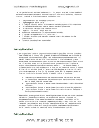 Servicio de asesoría y resolución de ejercicios        ciencias_help@hotmail.com


   De los ejemplos mencionados en la introducción, clasifícalos por tipo de modelos
   estocásticos (discreto-discreto, discreto-continuo, continuo-continuo y continuo-
   discreto) y define si tiene la propiedad de Markov o no.

          Comportamiento del mercado cambiario.
          La propagación de un virus.
          El comportamiento de una máquina que se descompone constantemente.
          Los defectos encontrados dentro de una serie de productos.
          Las decisiones de marca de un consumidor.
          La producción de un campo agrícola.
          Niveles de inventario de un producto determinado.
          El tiempo de espera en la cola de un banco.
          El número de niños que nacerán en cada estado del país en un día
           determinado.
          Consumo de energía en una ciudad.




Actividad individual

    1.En un pequeño taller de carpintería comparte un pequeño almacén con otros
      tres talleres de la cuadra para guardar material diariamente. En ocasiones el
      almacén se encuentra desocupado y en otras está completamente lleno. En
      base a una muestra de 100 días se obtuvo que la probabilidad de que el
      almacén se encuentre desocupado al final del día si estuvo desocupado al final
      del día anterior es de 0.9, la probabilidad de que esté ocupado dado que
      estuvo desocupado al final del día anterior es de 0.1. Del mismo modo, la
      probabilidad de que esté desocupado al final del día dado que estuvo ocupado
      al final del día anterior es de 0.2 y de que esté ocupado al final del día dado
      que estuvo ocupado al final del día anterior es de 0.8. Si suponemos que al
      final del domingo el almacén estaba ocupado, realiza lo siguiente:

              Una tabla con las relaciones de probabilidad de los distintos estados.
              Un árbol donde identifiques las probabilidades de los distintos estados
               para el lunes, martes y miércoles.
              La probabilidad de que el almacén se encuentre desocupado al final del
               miércoles.
              La probabilidad de que el almacén esté ocupado al final del miércoles.
              La probabilidad de que el almacén esté ocupado el martes dado que el
               domingo estuvo desocupado.

    2.Realiza una investigación acerca de las aplicaciones hoy en día de las cadenas
      de Markov (no te confundas con los procesos de Markov), tanto en las
      empresas como en otras áreas que sean de tu interés. Documenta por lo
      menos 3 casos o aplicaciones que hayas encontrado, explica de forma clara
      cada uno de los casos o aplicaciones, y relaciónalos con los conceptos vistos
      en clase. Puedes utilizar artículos de periódicos, revistas especializadas o
      libros (puedes utilizar las bases de datos de la Biblioteca Digital).



Actividad individual


                www.maestronline.com
 