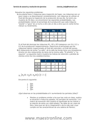 Servicio de asesoría y resolución de ejercicios            ciencias_help@hotmail.com


  Resuelve los siguientes problemas:
    1.Una planta tiene 3 máquinas para inspección de fugas. Las máquinas son un
      poco viejas y se descomponen constantemente. Las máquinas se utilizan al
      final del día para la inspección de la producción de ese día. Se tomó una
      muestra de 50 días y se encontraron las siguientes probabilidades. Las
      probabilidades indican el porcentaje de la producción que cada máquina
      “pierde” o “gana” de un turno a otro (de un día a otro) que en cierta forma
      indican su rendimiento.


                                            M1     M2          M3
                                 M1          .8     .1         .1
                                 M2         .05     .75        .2
                                 M3          .4     .3         .3


      Si al final del domingo las máquinas M1, M2 y M3 trabajaron con 0.6, 0.2 y
      0.2 de la producción respectivamente. Determina el porcentaje que las
      máquinas habrán inspeccionado al final del miércoles y al final del jueves.
    2.El restaurante de tortas “La calle”, de la calle las lomas tiene una competencia
      directa con dos restaurantes de tacos de la misma calle, “El arbolito” y “La
      esquina”. La siguiente matriz muestra los índices de retención y pérdida de
      clientes entre los tres establecimientos:


                                             C        A         E
                                 C           .7       .3        .1
                                 A          .10       .6        .2
                                 E           .2       .1        .7


       Si,

       Encuentra lo siguiente:

                   
                   
                   
                   

       ¿Qué observas en las probabilidades al ir aumentando los períodos (días)?

                      Plantea un problema similar a los que has visto en clase, explica
                       la situación e índica los estados, los períodos de transición, y la
                       matriz de transición 4X4 (explica el significado de los índices y
                       la relación de estos con cada estado). No debe de ser copia de
                       libro, tiene que ser de tu imaginación o de la vida real y que
                       cumpla con las características de una cadena de Markov.




                www.maestronline.com
 