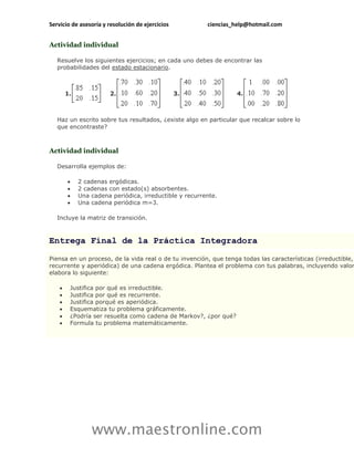 Servicio de asesoría y resolución de ejercicios          ciencias_help@hotmail.com


Actividad individual

   Resuelve los siguientes ejercicios; en cada uno debes de encontrar las
   probabilidades del estado estacionario.



        1.              2.                        3.              4.



   Haz un escrito sobre tus resultados, ¿existe algo en particular que recalcar sobre lo
   que encontraste?



Actividad individual

   Desarrolla ejemplos de:

            2 cadenas ergódicas.
            2 cadenas con estado(s) absorbentes.
            Una cadena periódica, irreductible y recurrente.
            Una cadena periódica m=3.

   Incluye la matriz de transición.



Entrega Final de la Práctica Integradora

Piensa en un proceso, de la vida real o de tu invención, que tenga todas las características (irreductible,
recurrente y aperiódica) de una cadena ergódica. Plantea el problema con tus palabras, incluyendo valor
elabora lo siguiente:

        Justifica por qué es irreductible.
        Justifica por qué es recurrente.
        Justifica porqué es aperiódica.
        Esquematiza tu problema gráficamente.
        ¿Podría ser resuelta como cadena de Markov?, ¿por qué?
        Formula tu problema matemáticamente.




                 www.maestronline.com
 