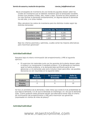 Servicio de asesoría y resolución de ejercicios            ciencias_help@hotmail.com


    4.Los encargados de inventarios de una tienda de juguetes desean saber los
      niveles de inventarios que se deberán mantener para la temporada navideña.
      Existen tres posibles niveles, alto, medio y bajo. Durante los años pasados se
      ha visto fluctuar la demanda constantemente, en algunas épocas la demanda
      ha sido alta, y en otras medias.

       Ellos calcularon los costos de inventarios para los distintos niveles según las
       distintas demandas:


                                           Demanda alta Demanda media
                      Inventario alto             2,300           4,100
                      Inventario medio            3,400           5,000
                      Inventario bajo             2,800           3,200


       Bajo los criterios pesimista y optimista, ¿cuáles serían las mejores alternativas
       para maximizar ganancias?




Actividad individual

   Resuelve bajo el criterio minimización del arrepentimiento y VME el siguiente
   ejercicio:

            El supervisor de materiales junto con los gerentes de la planta desean saber
             si producir un componente o mandarlo producir. Si la demanda se mantiene
             igual no habría problema, si la demanda baja sacrificaría parte de sus
             ganancias y si la demanda sube sería inclusive mejor para ellos. Las posibles
             decisiones se ven resumidas en la siguiente tabla:


                              Baja la               Se mantiene la           Sube la
                             demanda                   demanda              demanda
           Producir               1                       5                      7
           Mandar                 -3                      6                     10
           producir


   Se hizo un pronóstico de la demanda y todo indica que existe 0.4 de probabilidad de
   que baje la demanda, 0.5 de que la demanda se mantenga y 0.1 de que la demanda
   suba. ¿Cómo pudieran estas personas decidir qué alternativa tomar bajo el criterio
   de minimización del arrepentimiento y VME para maximizar sus ganancias
   (expresadas en cientos de miles de pesos)?




Actividad individual



                 www.maestronline.com
 