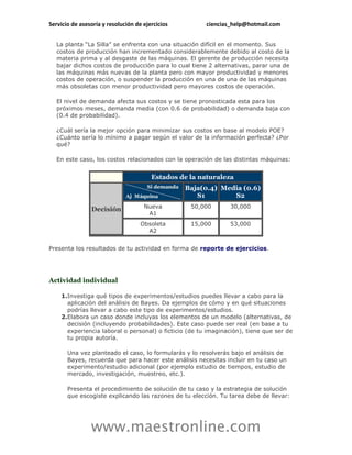 Servicio de asesoría y resolución de ejercicios         ciencias_help@hotmail.com


   La planta “La Silla” se enfrenta con una situación difícil en el momento. Sus
   costos de producción han incrementado considerablemente debido al costo de la
   materia prima y al desgaste de las máquinas. El gerente de producción necesita
   bajar dichos costos de producción para lo cual tiene 2 alternativas, parar una de
   las máquinas más nuevas de la planta pero con mayor productividad y menores
   costos de operación, o suspender la producción en una de una de las máquinas
   más obsoletas con menor productividad pero mayores costos de operación.

   El nivel de demanda afecta sus costos y se tiene pronosticada esta para los
   próximos meses, demanda media (con 0.6 de probabilidad) o demanda baja con
   (0.4 de probabilidad).

   ¿Cuál sería la mejor opción para minimizar sus costos en base al modelo POE?
   ¿Cuánto sería lo mínimo a pagar según el valor de la información perfecta? ¿Por
   qué?

   En este caso, los costos relacionados con la operación de las distintas máquinas:


                                        Estados de la naturaleza
                                                  Baja(0.4) Media (0.6)
                                                     S1        S2
                                     Nueva         50,000       30,000
                Decisión
                                      A1
                                    Obsoleta       15,000       53,000
                                      A2


Presenta los resultados de tu actividad en forma de reporte de ejercicios.




Actividad individual

    1.Investiga qué tipos de experimentos/estudios puedes llevar a cabo para la
      aplicación del análisis de Bayes. Da ejemplos de cómo y en qué situaciones
      podrías llevar a cabo este tipo de experimentos/estudios.
    2.Elabora un caso donde incluyas los elementos de un modelo (alternativas, de
      decisión (incluyendo probabilidades). Este caso puede ser real (en base a tu
      experiencia laboral o personal) o ficticio (de tu imaginación), tiene que ser de
      tu propia autoría.

       Una vez planteado el caso, lo formularás y lo resolverás bajo el análisis de
       Bayes, recuerda que para hacer este análisis necesitas incluir en tu caso un
       experimento/estudio adicional (por ejemplo estudio de tiempos, estudio de
       mercado, investigación, muestreo, etc.).

       Presenta el procedimiento de solución de tu caso y la estrategia de solución
       que escogiste explicando las razones de tu elección. Tu tarea debe de llevar:




                www.maestronline.com
 