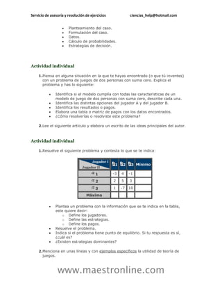 Servicio de asesoría y resolución de ejercicios             ciencias_help@hotmail.com


                      Planteamiento del caso.
                      Formulación del caso.
                      Datos.
                      Cálculo de probabilidades.
                      Estrategias de decisión.




Actividad individual

    1.Piensa en alguna situación en la que te hayas encontrado (o que tú inventes)
      con un problema de juegos de dos personas con suma cero. Explica el
      problema y has lo siguiente:

              Identifica si el modelo cumplía con todas las características de un
               modelo de juego de dos personas con suma cero, describe cada una.
              Identifica las distintas opciones del jugador A y del jugador B.
              Identifica los resultados o pagos.
              Elabora una tabla o matriz de pagos con los datos encontrados.
              ¿Cómo resolverías o resolviste este problema?

    2.Lee el siguiente artículo y elabora un escrito de las ideas principales del autor.



Actividad individual

    1.Resuelve el siguiente problema y contesta lo que se te indica:


                                                   1    2    3 Mínimo

                                        1         -3   4    -1

                                        2         2    5    3

                                        3         1    -7   10
                                  Máximo


              Plantea un problema con la información que se te indica en la tabla,
               esto quiere decir:
                  o Define los jugadores.
                  o Define las estrategias.
                  o Define los pagos.
              Resuelve el problema.
              Indica si el problema tiene punto de equilibrio. Si tu respuesta es sí,
               ¿cuál es?
              ¿Existen estrategias dominantes?

    2.Menciona en unas líneas y con ejemplos específicos la utilidad de teoría de
      juegos.



                www.maestronline.com
 