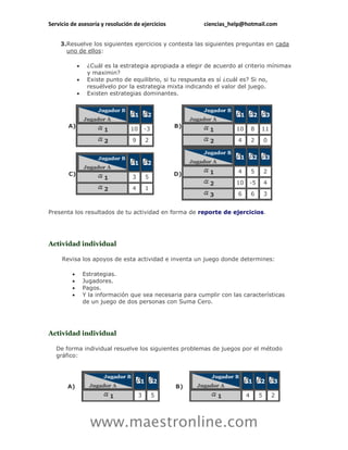 Servicio de asesoría y resolución de ejercicios            ciencias_help@hotmail.com


    3.Resuelve los siguientes ejercicios y contesta las siguientes preguntas en cada
      uno de ellos:

                 ¿Cuál es la estrategia apropiada a elegir de acuerdo al criterio mínimax
                  y maximin?
                 Existe punto de equilibrio, si tu respuesta es sí ¿cuál es? Si no,
                  resuélvelo por la estrategia mixta indicando el valor del juego.
                 Existen estrategias dominantes.


                                   1       2                            1        2       3
       A)                                          B)
                        1        10       -3                 1         10       8    11

                        2         9        2                 2         4        2        0


                                                                        1        2       3
                                   1       2
        C)                                         D)        1         4        5        2
                        1         3        5
                                                             2         10       -5       4
                        2         4        1
                                                             3         6        6        3


Presenta los resultados de tu actividad en forma de reporte de ejercicios.




Actividad individual

     Revisa los apoyos de esta actividad e inventa un juego donde determines:

                Estrategias.
                Jugadores.
                Pagos.
                Y la información que sea necesaria para cumplir con las características
                 de un juego de dos personas con Suma Cero.




Actividad individual

   De forma individual resuelve los siguientes problemas de juegos por el método
   gráfico:



                                       1       2                            1        2       3
       A)                                          B)
                            1         3        5                 1          4        5       2




                   www.maestronline.com
 