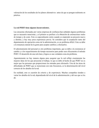 valoración de los resultados de los planos alternativos antes de que se pongan realmente en
práctica.
La red PERT tiene algunos inconvenientes.
Las encuestas efectuadas por varias empresas de confianza han señalado algunos problemas
que es necesario mencionar, y el primero se prefiere a la obtención de estimaciones reales
de tiempo y de costo. Esto es especialmente cierto cuando se emprende un proyecto nuevo
y distinto, y hay muy poca experiencia previa. Se considera que la aceptación tanto del
departamento de operación como de la administración, es un problema difícil. Esto se debe
a la renuencia natural de la gente para aceptar cambios y efectuarlos.
El adiestramiento del personal es otro problema importante, que se debe a la resistencia al
cambio y a los requerimientos de tiempo necesarios para poder usar eficazmente el método
PERT. El desarrollo de una red clara y lógica es una verdadera zona de problema.
Aparentemente no hay manera alguna para asegurar que la red refleje exactamente las
mejores ideas de los que proyectan el trabajo, lo que se debe al hecho de que PERT no es
mejor que las personas que proporcionen las entradas para efectuarlo. Una de las áreas de
dificultades de PERT que se mencionan con más frecuencia, es la determinación del nivel
correcto de los detalles de la red.
En realidad, esto es cuestión de criterio y de experiencia. Muchas compañías tienden a
variar los detalles de la red, dependiendo del nivel de la administración y del uso que se les
dé.
 