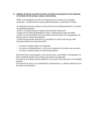 4. Señalar de forma concreta el cómo se evalúa el proyecto de una empresa
en función de las tareas, costos y duraciones.
PERT, se ha empleado con éxito en la industria de la construcción, de grandes
estructuras. La planeación de aviones gubernamentales y comerciales; el diseño
Los diagramas de redes ayudan a la toma de decisiones fundamentalmente al contestar
las siguientes preguntas:
¿Cuál es el tiempo total que se requiere para terminar el proyecto?
¿Cuáles son las fechas programadas de inicio y finalización de cada actividad?
¿Cuáles son las actividades críticas que deben realizarse dentro de lo programado, sin
demora, para no salirse del programa?
¿Cuánto tiempo pueden demorarse las actividades no críticas antes de que éstas
ocasionen demoras en el proyecto total?
- Las tareas o trabajos deben estar definidos.
- Las tareas son independientes y se llevan por separado de acuerdo a una secuencia.
- Las tareas o trabajos siguen un orden de precedencia.
El proyecto total se descompone en una lista de tareas o actividades. Corresponden a la
menor unidad de producción de interés que pueda ser programada.
Una serie de actividades pueden englobarse en una sola o descomponerse en actividades
sencillas.
Si el proyecto es nuevo, no se dispondrá de comparaciones y se deberá enfrentar al caso
de riesgo o incertidumbre.
 