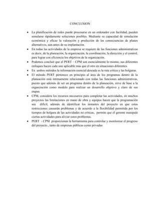 CONCLUSION
 La planificación de redes puede procesarse en un ordenador con facilidad, pueden
simularse rápidamente soluciones posibles. Mediante su capacidad de simulación
económica y eficaz la valoración y predicción de las consecuencias de planes
alternativos, aun antes de su implantación.
 En todas las actividades de la empresa se requiere de las funciones administrativas
es decir, de la planeación, la organización, la coordinación, la dirección y el control,
para lograr con eficiencia los objetivos de la organización.
 Podemos concluir que el PERT – CPM son esencialmente lo mismo, sus diferentes
enfoques hacen cada uno aplicable más que el otro en situaciones diferentes.
 En ambos métodos la información esencial deseada es la ruta crítica y las holguras.
 El método PERT pertenece en principio al área de los programas dentro de la
planeación está íntimamente relacionado con todas las funciones administrativas,
puesto que además de ser un programa dentro de la planeación, sirve de base a la
organización como modelo para realizar un desarrollo objetivo y claro de sus
etapas.
 CPM, considera los recursos necesarios para completar las actividades, en muchos
proyectos las limitaciones en mano de obra y equipos hacen que la programación
sea difícil, además de identificar los instantes del proyecto en que estas
restricciones causarán problemas y de acuerdo a la flexibilidad permitida por los
tiempos de holgura de las actividades no críticas, permite que el gerente manipule
ciertas actividades para aliviar estos problemas.
 PERT - CPM proporcionan la herramienta para controlar y monitorear el progreso
del proyecto., tanto de empresas públicas como privadas
 