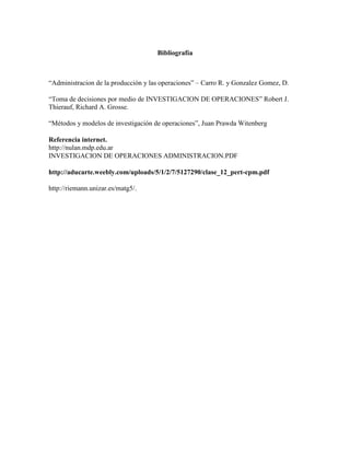 Bibliografía
“Administracion de la producción y las operaciones” – Carro R. y Gonzalez Gomez, D.
“Toma de decisiones por medio de INVESTIGACION DE OPERACIONES” Robert J.
Thierauf, Richard A. Grosse.
“Métodos y modelos de investigación de operaciones”, Juan Prawda Witenberg
Referencia internet.
http://nulan.mdp.edu.ar
INVESTIGACION DE OPERACIONES ADMINISTRACION.PDF
http://aducarte.weebly.com/uploads/5/1/2/7/5127290/clase_12_pert-cpm.pdf
http://riemann.unizar.es/matg5/.
 