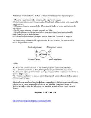 Para utilizar el método CPM o de Ruta Crítica se necesita seguir los siguientes pasos:
1. Definir el proyecto con todas sus actividades o partes principales.
2. Establecer relaciones entre las actividades. Decidir cuál debe comenzar antes y cuál debe
seguir después.
3. Dibujar un diagrama conectando las diferentes actividades en base a sus relaciones de
precedencia.
4. Definir costos y tiempo estimado para cada actividad.
5. Identificar la trayectoria más larga del proyecto, siendo ésta la que determinará la
duración del proyecto (Ruta Crítica).
6. Utilizar el diagrama como ayuda para planear, supervisar y controlar el proyecto.
Por simplicidad y para facilitar la representación de cada actividad, frecuentemente se
utiliza la siguiente notación:
Donde:
IC : Inicio más cercano, es decir, lo más pronto que puede comenzar la actividad.
TC : Término más cercano, es decir, lo más pronto que puede terminar la actividad.
IL : Inicio más lejano, es decir, lo más tarde que puede comenzar la actividad sin retrasar el
término del proyecto.
TL : Término más lejano, es decir, lo más tarde que puede terminar la actividad sin retrasar
el término del proyecto.
Adicionalmente se define el término Holgura para cada actividad que consiste en el tiempo
máximo que se puede retrasar el comienzo de una actividad sin que esto retrase la
finalización del proyecto. La holgura de una actividad se puede obtener con la siguiente
fórmula:
Holgura = IL - IC = TL – TC
http://www.investigaciondeoperaciones.net/cpm.html
 