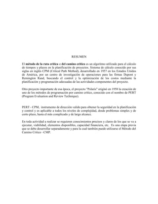 RESUMEN
El método de la ruta crítica o del camino crítico es un algoritmo utilizado para el cálculo
de tiempos y plazos en la planificación de proyectos. Sistema de cálculo conocido por sus
siglas en inglés CPM (Critical Path Method), desarrollado en 1957 en los Estados Unidos
de América, por un centro de investigación de operaciones para las firmas Dupont y
Remington Rand, buscando el control y la optimización de los costos mediante la
planificación y programación adecuadas de las actividades componentes del proyecto.
Otro proyecto importante de esa época, el proyecto "Polaris" originó en 1958 la creación de
uno de los métodos de programación por camino crítico, conocido con el nombre de PERT
(Program Evaluation and Review Technique).
PERT - CPM, instrumento de dirección valido para obtener la seguridad en la planificación
y control y es aplicable a todos los niveles de complejidad, desde problemas simples y de
corto plazo, hasta el más complicado y de largo alcance.
En toda actividad a realizar se requieren conocimientos precisos y claros de los que se va a
ejecutar, viabilidad, elementos disponibles, capacidad financiera, etc. Es una etapa previa
que se debe desarrollar separadamente y para la cual también puede utilizarse el Método del
Camino Critico –CMP.
 