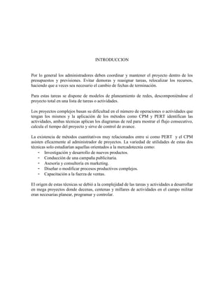 INTRODUCCION
Por lo general los administradores deben coordinar y mantener el proyecto dentro de los
presupuestos y previsiones. Evitar demoras y reasignar tareas, relocalizar los recursos,
haciendo que a veces sea necesario el cambio de fechas de terminación.
Para estas tareas se dispone de modelos de planeamiento de redes, descomponiéndose el
proyecto total en una lista de tareas o actividades.
Los proyectos complejos basan su dificultad en el número de operaciones o actividades que
tengan los mismos y la aplicación de los métodos como CPM y PERT identifican las
actividades, ambas técnicas aplican los diagramas de red para mostrar el flujo consecutivo,
calcula el tiempo del proyecto y sirve de control de avance.
La existencia de métodos cuantitativos muy relacionados entre si como PERT y el CPM
asisten eficazmente al administrador de proyectos. La variedad de utilidades de estas dos
técnicas solo estudiarían aquellas orientados a la mercadotecnia como:
- Investigación y desarrollo de nuevos productos.
- Conducción de una campaña publicitaria.
- Asesoría y consultoría en marketing.
- Diseñar o modificar procesos productivos complejos.
- Capacitación a la fuerza de ventas.
El origen de estas técnicas se debió a la complejidad de las tareas y actividades a desarrollar
en mega proyectos donde decenas, centenas y millares de actividades en el campo militar
eran necesarias planear, programar y controlar.
 