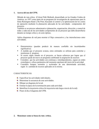 1. Acerca del uso del CPM.
Método de ruta crítica (Critical Path Method), desarrollado en los Estados Unidos de
América, en 1957 como parte de un programa de investigación de operaciones para la
firma Remington Rand y Du Pont, buscando el control y la optimización de los costos
de operación mediante la planeación adecuada de las actividades componentes del
proyecto.
También es un proceso admnistrativo (planeación, organización, dirección y control de
todas y cada una de las actividades componentes de un proyecto que debe desarrollarse
durante un tiempo crítico y al costo óptimo.
Aplica diagramas de red para mostrar el flujo consecutivo y las interrelaciones entre
actividades.
 Determinístico (pueden predecir de manera confiable sin incertidumbre
significativa).
 A medida que el proyecto avanza, estos estimados se utilizan para controlar y
monitorear el progreso.
 Si ocurre algún retardo en el proyecto, se hacen esfuerzos por lograr que el
proyecto quede de nuevo en programa cambiando la asignación de recursos
 Considera que las actividades son continuas e interdependientes, siguen un orden
cronológico y ofrece parámetros del momento oportuno del inicio de la actividad.
 Considera tiempos normales y acelerados de una determinada actividad,
según la cantidad de recursos aplicados en la misma.
CARACTERISTICAS:
Especificar las actividades individuales.
Determinar la secuencia de esas actividades.
Dibujar un diagrama de la red.
Estimar la época de la terminación para cada actividad.
Identificar la trayectoria crítica (la trayectoria más larga a través de la red)
Poner al día el diagrama del CPM.
2. Mencionar como se busca la ruta crítica.
 