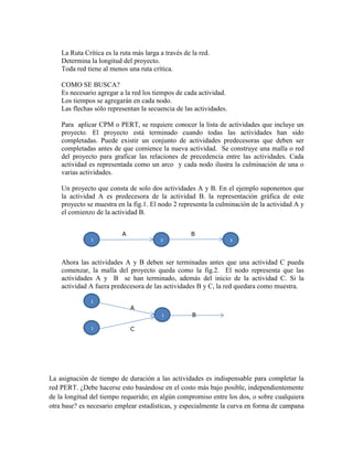 La Ruta Crítica es la ruta más larga a través de la red.
Determina la longitud del proyecto.
Toda red tiene al menos una ruta crítica.
COMO SE BUSCA?
Es necesario agregar a la red los tiempos de cada actividad.
Los tiempos se agregarán en cada nodo.
Las flechas sólo representan la secuencia de las actividades.
Para aplicar CPM o PERT, se requiere conocer la lista de actividades que incluye un
proyecto. El proyecto está terminado cuando todas las actividades han sido
completadas. Puede existir un conjunto de actividades predecesoras que deben ser
completadas antes de que comience la nueva actividad. Se construye una malla o red
del proyecto para graficar las relaciones de precedencia entre las actividades. Cada
actividad es representada como un arco y cada nodo ilustra la culminación de una o
varias actividades.
Un proyecto que consta de solo dos actividades A y B. En el ejemplo suponemos que
la actividad A es predecesora de la actividad B. la representación gráfica de este
proyecto se muestra en la fig.1. El nodo 2 representa la culminación de la actividad A y
el comienzo de la actividad B.
A B
Ahora las actividades A y B deben ser terminadas antes que una actividad C pueda
comenzar, la malla del proyecto queda como la fig.2. El nodo representa que las
actividades A y B se han terminado, además del inicio de la actividad C. Si la
actividad A fuera predecesora de las actividades B y C, la red quedara como muestra.
A
B
C
La asignación de tiempo de duración a las actividades es indispensable para completar la
red PERT. ¿Debe hacerse esto basándose en el costo más bajo posible, independientemente
de la longitud del tiempo requerido; en algún compromiso entre los dos, o sobre cualquiera
otra base? es necesario emplear estadísticas, y especialmente la curva en forma de campana
1 2 3
1
1
1
 