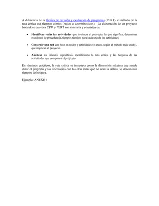 A diferencia de la técnica de revisión y evaluación de programas (PERT), el método de la
ruta crítica usa tiempos ciertos (reales o determinísticos). La elaboración de un proyecto
basándose en redes CPM y PERT son similares y consisten en:
 Identificar todas las actividades que involucra el proyecto, lo que significa, determinar
relaciones de precedencia, tiempos técnicos para cada una de las actividades.
 Construir una red con base en nodos y actividades (o arcos, según el método más usado),
que implican el proyecto.
 Analizar los cálculos específicos, identificando la ruta crítica y las holguras de las
actividades que componen el proyecto.
En términos prácticos, la ruta crítica se interpreta como la dimensión máxima que puede
durar el proyecto y las diferencias con las otras rutas que no sean la crítica, se denominan
tiempos de holgura.
Ejemplo: ANEXO 1
 