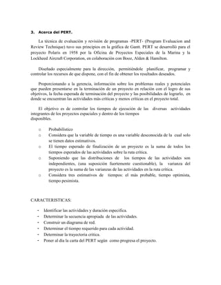 3. Acerca del PERT.
La técnica de evaluación y revisión de programas -PERT- (Program Evaluacion and
Review Technique) tuvo sus principios en la gráfica de Gantt. PERT se desarrolló para el
proyecto Polaris en 1958 por la Oficina de Proyectos Especiales de la Marina y la
Lockheed Aircraft Corporation, en colaboración con Booz, Alden & Hamilton.
Diseñado especialmente para la dirección, permitiéndole planificar, programar y
controlar los recursos de que dispone, con el fin de obtener los resultados deseados.
Proporcionando a la gerencia, información sobre los problemas reales y potenciales
que pueden presentarse en la terminación de un proyecto en relación con el logro de sus
objetivos, la fecha esperada de terminación del proyecto y las posibilidades de lograrlo, en
donde se encuentran las actividades más críticas y menos críticas en el proyecto total.
El objetivo es de controlar los tiempos de ejecución de las diversas actividades
integrantes de los proyectos espaciales y dentro de los tiempos
disponibles.
o Probabilístico
o Considera que la variable de tiempo es una variable desconocida de la cual solo
se tienen datos estimativos.
o El tiempo esperado de finalización de un proyecto es la suma de todos los
tiempos esperados de las actividades sobre la ruta crítica.
o Suponiendo que las distribuciones de los tiempos de las actividades son
independientes, (una suposición fuertemente cuestionable), la varianza del
proyecto es la suma de las varianzas de las actividades en la ruta crítica.
o Considera tres estimativos de tiempos: el más probable, tiempo optimista,
tiempo pesimista.
CARACTERISTICAS:
- Identificar las actividades y duración especifica.
- Determinar la secuencia apropiada de las actividades.
- Construir un diagrama de red.
- Determinar el tiempo requerido para cada actividad.
- Determinar la trayectoria critica.
- Poner al día la carta del PERT según como progresa el proyecto.
 