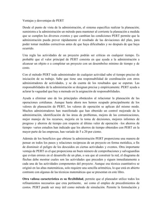 Ventajas y desventajas de PERT
Desde el punto de vista de la administración, el sistema especifica realizar la planeación;
suministra a la administración un método para mantener al corriente la planeación a medida
que se cumplen los diversos eventos y que cambian las condiciones PERT permite que la
administración pueda prever rápidamente el resultado de las deviaciones del plan, para
poder tomar medidas correctivas antes de que haya dificultades y no después de que haya
ocurrido.
Una regla las actividades de un proyecto podrán ser críticas en cualquier tiempo. Es
probable que el valor principal de PERT consista en que ayuda a la administración a
alcanzar un objeto o a completar un proyecto con un desembolso mínimo de tiempo y de
costo.
Con el método PERT todo administrador de cualquier actividad sabe el tiempo preciso de
iniciación de su trabajo. Sabe que tiene una responsabilidad de coordinación con otros
administradores de actividades, y se da cuenta de los resultados que se esperan. Las
responsabilidades de la administración se designan precisa y empíricamente. PERT ayuda a
aclarar la vaguedad que hay a menudo en la asignación de responsabilidades.
Ayuda a eliminar uno de los principales obstáculos al relacionar la planeación de las
operaciones cotidianas. Aunque hasta ahora nos hemos ocupado principalmente de los
valores de planeación de PERT, los valores de operación se aplican del mismo modo.
Muchos administradores han manifestado que han obtenido un control mejorado de la
administración, identificación de las áreas de problemas, mejora de las comunicaciones,
mejor manejo de los recursos, mejoría en la toma de decisiones, mejores informes de
progreso y ahorros de tiempo con respecto al último valor de operación –los ahorros de
tiempo- varios estudios han indicado que los ahorros de tiempo obtenidos con PERT en la
mayor parte de las empresas, han variado de 5 a 20 por ciento.
Además de los beneficios que obtiene la administración PERT proporciona una manera de
pensar en todos los pasos y relaciones reciprocas de un proyecto en forma metódica, a fin
de disminuir el peligro de los descuidos en ciertas actividades y eventos. Otra importante
ventaja de PERT es el que proporciona un buen número de comprobaciones y salvaguardias
que evitan errores en el desarrollo de un plan, o sea que al construir la red, el diagrama de
flechas debe mostrar cuales son las actividades que preceden y siguen inmediatamente a
cada una de las actividades componentes del proyecto. Aunque esa técnica cuantitativa se
originó en las altas matemáticas, solo requiere una sencilla aritmética, lo que está en abierto
contraste con algunas de las técnicas matemáticas que se presentan en este libro.
Otra valiosa característica es su flexibilidad, permite que el planeador utilice todos los
refinamientos necesarios que crea pertinente, así como el empleo de procedimientos de
costos. PERT puede ser muy útil como método de simulación. Permite la formulación y
 