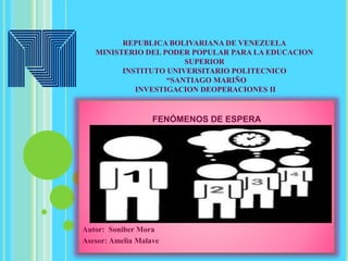 REPUBLICA BOLIVARIANA DE VENEZUELA
MINISTERIO DEL PODER POPULAR PARA LA EDUCACION
SUPERIOR
INSTITUTO UNIVERSITARIO POLITECNICO
“SANTIAGO MARIÑO
INVESTIGACION DEOPERACIONES II
FENÓMENOS DE ESPERA
Autor: Soniber Mora
Asesor: Amelia Malave
 