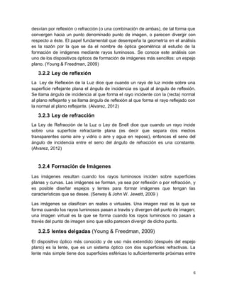 6
desvían por reﬂexión o refracción (o una combinación de ambas), de tal forma que
convergen hacia un punto denominado punto de imagen, o parecen divergir con
respecto a éste. El papel fundamental que desempeña la geometría en el análisis
es la razón por la que se da el nombre de óptica geométrica al estudio de la
formación de imágenes mediante rayos luminosos. Se conoce este análisis con
uno de los dispositivos ópticos de formación de imágenes más sencillos: un espejo
plano. (Young & Freedman, 2009)
3.2.2 Ley de reflexión
La Ley de Reflexión de la Luz dice que cuando un rayo de luz incide sobre una
superficie reflejante plana el ángulo de incidencia es igual al ángulo de reflexión.
Se llama ángulo de incidencia al que forma el rayo incidente con la (recta) normal
al plano reflejante y se llama ángulo de reflexión al que forma el rayo reflejado con
la normal al plano reflejante. (Alvarez, 2012)
3.2.3 Ley de refracción
La Ley de Refracción de la Luz o Ley de Snell dice que cuando un rayo incide
sobre una superficie refractante plana (es decir que separa dos medios
transparentes como aire y vidrio o aire y agua en reposo), entonces el seno del
ángulo de incidencia entre el seno del ángulo de refracción es una constante.
(Alvarez, 2012)
3.2.4 Formación de Imágenes
Las imágenes resultan cuando los rayos luminosos inciden sobre superﬁcies
planas y curvas. Las imágenes se forman, ya sea por reﬂexión o por refracción, y
es posible diseñar espejos y lentes para formar imágenes que tengan las
características que se desee. (Serway & John W. Jewett, 2009 )
Las imágenes se clasiﬁcan en reales o virtuales. Una imagen real es la que se
forma cuando los rayos luminosos pasan a través y divergen del punto de imagen;
una imagen virtual es la que se forma cuando los rayos luminosos no pasan a
través del punto de imagen sino que sólo parecen divergir de dicho punto.
3.2.5 lentes delgadas (Young & Freedman, 2009)
El dispositivo óptico más conocido y de uso más extendido (después del espejo
plano) es la lente, que es un sistema óptico con dos superﬁcies refractivas. La
lente más simple tiene dos superﬁcies esféricas lo suﬁcientemente próximas entre
 