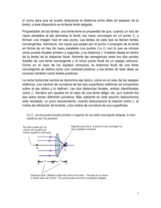 7
sí como para que se pueda despreciar la distancia entre ellas (el espesor de la
lente); a este dispositivo se le llama lente delgada.
Propiedades de las lentes: una lente tiene la propiedad de que, cuando un haz de
rayos paralelos al eje atraviesa la lente, los rayos convergen en un punto y
forman una imagen real en ese punto. Las lentes de este tipo se llaman lentes
convergentes. Asimismo, los rayos que pasan por el punto emergen de la lente
en forma de un haz de rayos paralelos Los puntos y son lo que se conoce
como puntos focales primero y segundo, y la distancia (medida desde el centro
de la lente) es la distancia focal. Advierta las semejanzas entre los dos puntos
focales de una lente convergente y el único punto focal de un espejo cóncavo.
Como en el caso de los espejos cóncavos, la distancia focal de una lente
convergente se deﬁne como una cantidad positiva, y las lentes de esta clase se
conocen también como lentes positivas.
La recta horizontal central se denomina eje óptico, como en el caso de los espejos
esféricos. Los centros de curvatura de las dos superﬁcies esféricas se encuentran
sobre el eje óptico y lo definen. Las dos distancias focales, ambas identiﬁcadas
como , siempre son iguales en el caso de una lente delga- da, aun cuando los
dos lados tienen diferente curvatura. Más adelante en esta sección deduciremos
este resultado, un poco sorprendente, cuando deduzcamos la relación entre , el
índice de refracción de la lente, y los radios de curvatura de sus superﬁcies.
 