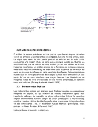 8
3.2.6 Aberraciones de los lentes
El análisis de espejos y de lentes supone que los rayos forman ángulos pequeños
con el eje principal y que las lentes son delgadas. En este modelo simple, todos
los rayos que salen de una fuente puntual se enfocan en un solo punto,
produciendo una imagen nítida. Es claro que no siempre sucede así. Cuando las
aproximaciones que se utilizan en este análisis ya no son válidas, se forman
imágenes imperfectas. Un análisis preciso de la formación de la imagen requiere
trazar cada rayo utilizando la ley de Snell sobre cada superﬁcie de refracción así
como las leyes de la reﬂexión en cada superﬁcie de reﬂexión. Este procedimiento
muestra que los rayos provenientes de un objeto puntual no se enfocan en un solo
punto, lo que da como resultado una imagen borrosa. Las desviaciones de
imágenes reales del ideal pronosticado en este modelo simpliﬁcado, se conocen
como aberraciones. (Serway & John W. Jewett, 2009 )
3.3 Instrumentos Ópticos
Los instrumentos ópticos son aparatos cuya finalidad consiste en proporcionar
imágenes de objetos. El ojo humano es nuestro instrumento óptico más
importante. Además, la invención de otros instrumentos ópticos ha permitido
ampliar enormemente nuestro campo de visión (telescopios y microscopios),
modificar nuestros hábitos de vida (fotografía, cine, proyectores, holografías –fotos
en tres dimensiones-, etc.) y desarrollar nuevas técnicas (periscopios, fibras
ópticas,...). (Naab, Torroba, & Caramuti, 2007)
Instrumentos de proyección (u objetivos).
 