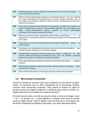 10
1879 Flemming describió con gran claridad el comportamiento de los cromosomas durante la
mitosis de las células animales.
1881 Retzius describió muchos tejidos animales con una precisión que aún no ha sido superada
por ningún especialista en microscopía óptica. En las dos décadas siguientes, tanto el
cómo Cajal y otros histólogos, diseñaron métodos de tinción y establecieron las bases de la
anatomía microscópica.
1882 Koch utilizó colorantes de anilina para teñir microorganismos e identificó las bacterias que
causan la tuberculosis y el cólera. En las dos décadas siguientes, otros bacteriólogos como
Klebs y Pasteur, identificaron los agentes causantes de muchas enfermedades
examinando al microscopio preparaciones teñidas.
1886 Zeiss hizo una serie de lentes, siguiendo las leyes de Abbé, que permitieron a los
especialistas en microscopía la resolución de estructuras situadas en los límites teóricos de
la luz visible.
1898 Golgi observó por primera vez el aparato llamado "de Golgi", impregnando células con
nitrato de plata.
1924 Lacassagne y sus colaboradores desarrollaron la primera técnica autorradiográfica para
localizar el polonio radiactivo en las muestras biológicas.
1930 Lebedeff diseñó y construyó el primer microscopio de contraste interferencial. En 1932,
Zernicke inventó el microscopio de contraste de fases. Estos dos adelantos permitieron
observar por primera vez células vivas no teñidas en detalle.
1941 Coons utilizó anticuerpos acoplados a colorantes fluorescentes para detectar antígenos
celulares.
1952 Nomarski ideó y patentó el sistema de contraste interferencial para el microscopio óptico;
que aun lleva su nombre.
1981 Allen e Inoué perfeccionaron la microscopía óptica de contraste video-amplicado.
3.4 Microscopio Compuesto
Cuando se necesita un aumento mayor que el obtenido con una lente de aumento
simple, el instrumento que se utiliza normalmente es el microscopio, también
conocido como microscopio compuesto. Para analizar el sistema se aplica el
principio de que una imagen formada por un elemento óptico como una lente o un
espejo puede servir como objeto de un segundo elemento
El ocular funciona como una lente de aumento simple, y forma una imagen virtual
de .La posición de puede hallarse en cualquier punto entre los puntos
cercano y lejano del ojo. Tanto el objetivo como el ocular de un microscopio real
son lentes compuestas corregidas en alto grado y con varios elementos ópticos.
 