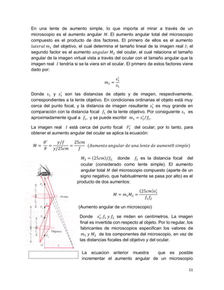 11
Óptica del Microscopio
En una lente de aumento simple, lo que importa al mirar a través de un
microscopio es el aumento angular El aumento angular total del microscopio
compuesto es el producto de dos factores. El primero de ellos es el aumento
del objetivo, el cual determina el tamaño lineal de la imagen real el
segundo factor es el aumento del ocular, el cual relaciona el tamaño
angular de la imagen virtual vista a través del ocular con el tamaño angular que la
imagen real tendría si se la viera sin el ocular. El primero de estos factores viene
dado por:
Donde y son las distancias de objeto y de imagen, respectivamente,
correspondientes a la lente objetivo. En condiciones ordinarias el objeto está muy
cerca del punto focal, y la distancia de imagen resultante es muy grande en
comparación con la distancia focal de la lente objetivo. Por consiguiente es
aproximadamente igual a y se puede escribir .
La imagen real está cerca del punto focal del ocular; por lo tanto, para
obtener el aumento angular del ocular se aplica la ecuación:
donde es la distancia focal del
ocular (considerado como lente simple). El aumento
angular total del microscopio compuesto (aparte de un
signo negativo, que habitualmente se pasa por alto) es el
producto de dos aumentos:
(Aumento angular de un microscopio)
Donde se miden en centímetros. La imagen
ﬁnal es invertida con respecto al objeto. Por lo regular, los
fabricantes de microscopios especiﬁcan los valores de
de los componentes del microscopio, en vez de
las distancias focales del objetivo y del ocular.
La ecuacion anterior muestra que es posible
incrementar el aumento angular de un microscopio
 